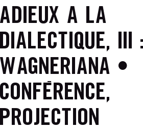 ADIEUX A LA DIALECTIQUE, III : WAGNERIANA • CONFéRENCE, PROJECTION